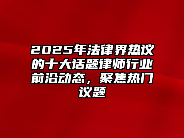 2025年法律界熱議的十大話題律師行業(yè)前沿動(dòng)態(tài)，聚焦熱門(mén)議題