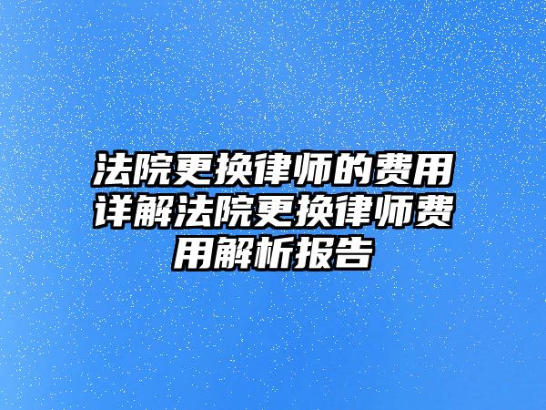 法院更換律師的費用詳解法院更換律師費用解析報告