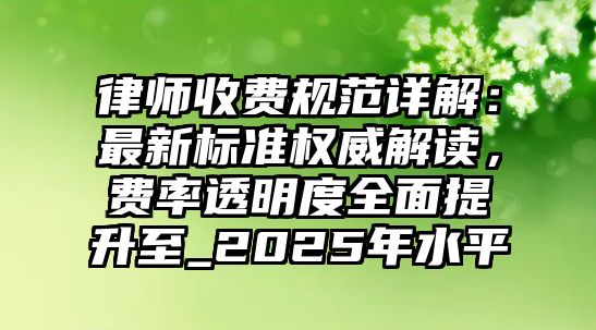 律師收費規范詳解：最新標準權威解讀，費率透明度全面提升至_2025年水平