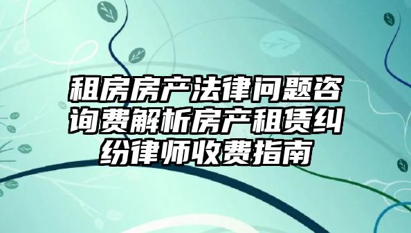 租房房產法律問題咨詢費解析房產租賃糾紛律師收費指南