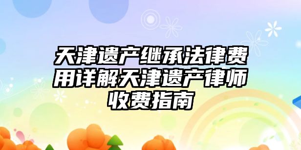 天津遺產(chǎn)繼承法律費(fèi)用詳解天津遺產(chǎn)律師收費(fèi)指南