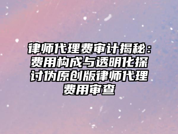 律師代理費(fèi)審計(jì)揭秘：費(fèi)用構(gòu)成與透明化探討偽原創(chuàng)版律師代理費(fèi)用審查