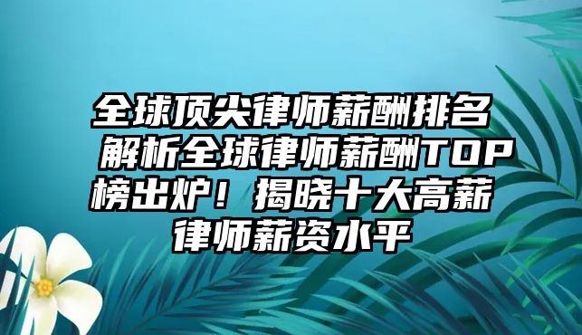 全球頂尖律師薪酬排名解析全球律師薪酬TOP榜出爐！揭曉十大高薪律師薪資水平
