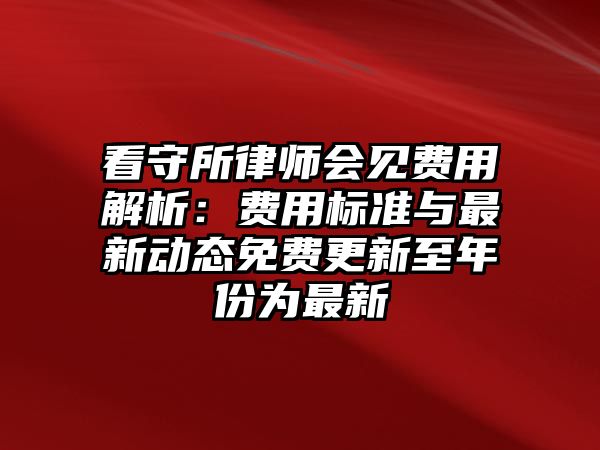 看守所律師會見費用解析：費用標準與最新動態免費更新至年份為最新