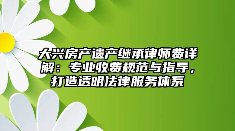 大興房產遺產繼承律師費詳解：專業收費規范與指導，打造透明法律服務體系