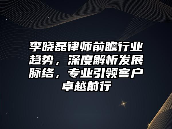 李曉磊律師前瞻行業趨勢，深度解析發展脈絡，專業引領客戶卓越前行