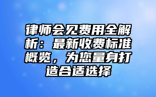 律師會(huì)見(jiàn)費(fèi)用全解析：最新收費(fèi)標(biāo)準(zhǔn)概覽，為您量身打造合適選擇