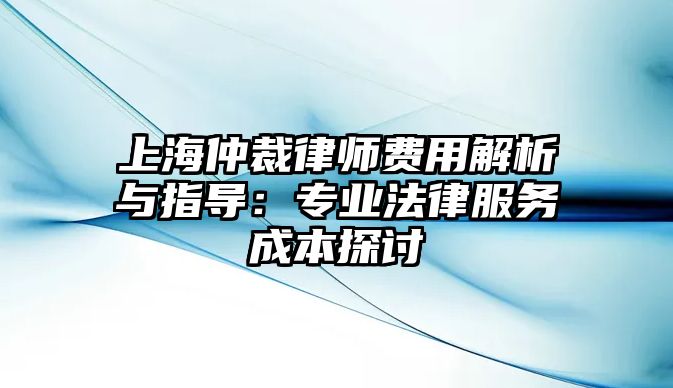 上海仲裁律師費用解析與指導：專業法律服務成本探討