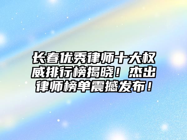 長春優秀律師十大權威排行榜揭曉！杰出律師榜單震撼發布！