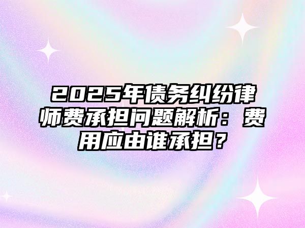 2025年債務糾紛律師費承擔問題解析：費用應由誰承擔？