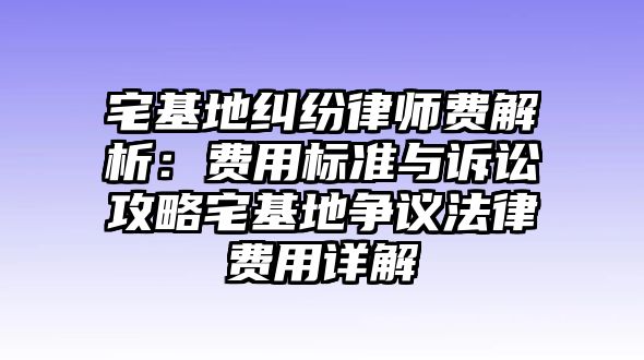 宅基地糾紛律師費解析：費用標準與訴訟攻略宅基地爭議法律費用詳解