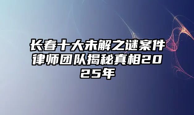 長春十大未解之謎案件律師團隊揭秘真相2025年