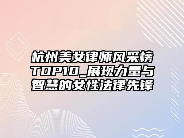 杭州美女律師風采榜TOP10_展現力量與智慧的女性法律先鋒