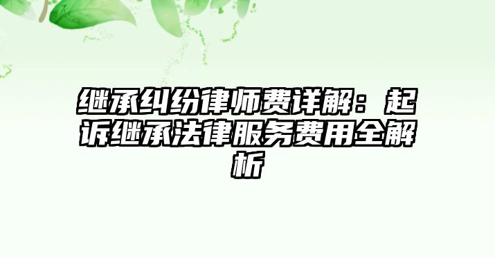 繼承糾紛律師費(fèi)詳解：起訴繼承法律服務(wù)費(fèi)用全解析