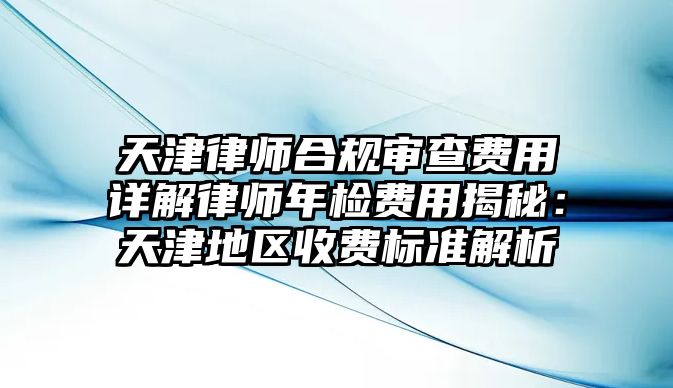 天津律師合規審查費用詳解律師年檢費用揭秘：天津地區收費標準解析